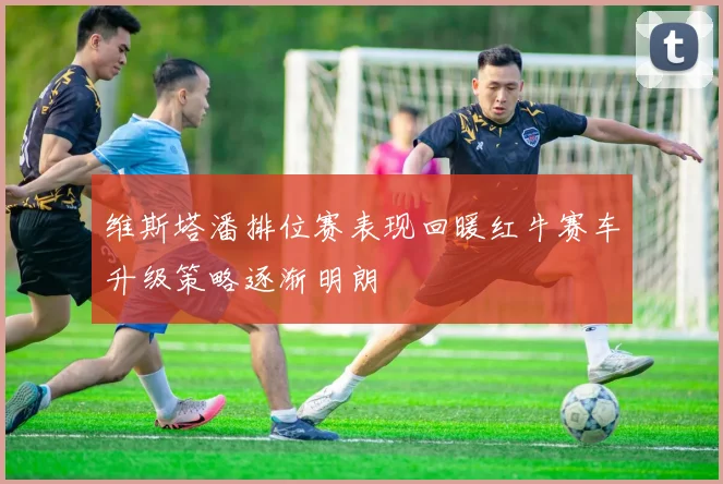 维斯塔潘排位赛表现回暖红牛赛车升级策略逐渐明朗