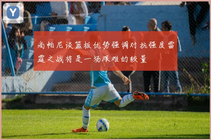 尚帕尼谈篮板优势强调对抗强度雷霆之战将是一场艰难的较量