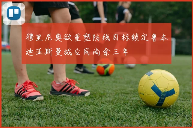 穆里尼奥欲重塑防线目标锁定鲁本迪亚斯曼城合同尚余三年