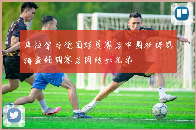 库拉索与德国球员赛后中圈祈祷恩梅查强调赛后团结如兄弟