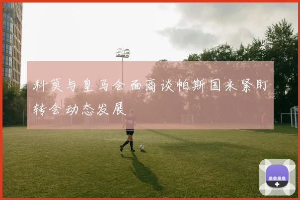 科莫与皇马会面商谈帕斯国米紧盯转会动态发展