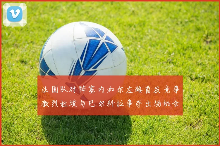 法国队对阵塞内加尔左路首发竞争激烈杜埃与巴尔科拉争夺出场机会