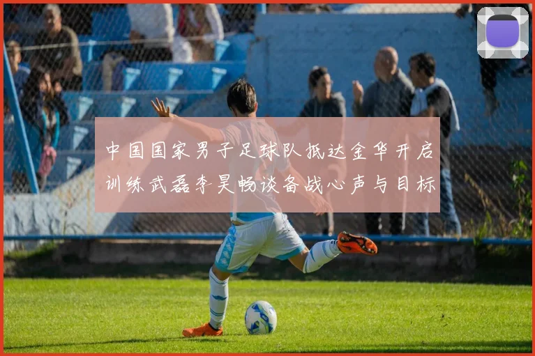 中国国家男子足球队抵达金华开启训练武磊李昊畅谈备战心声与目标