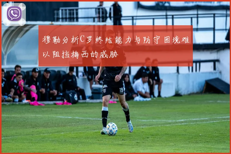 穆勒分析C罗终结能力与防守困境难以阻挡梅西的威胁