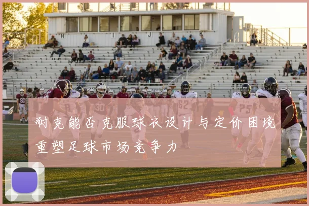 耐克能否克服球衣设计与定价困境重塑足球市场竞争力