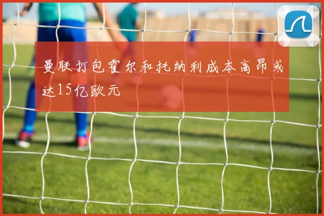 曼联打包霍尔和托纳利成本高昂或达15亿欧元