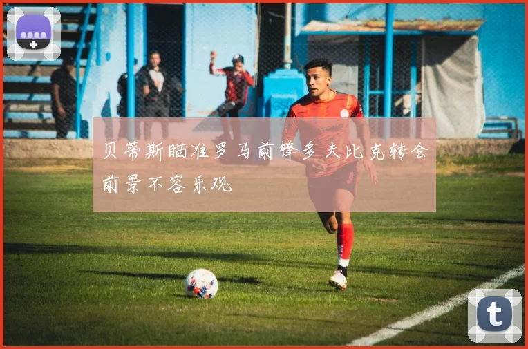 贝蒂斯瞄准罗马前锋多夫比克转会前景不容乐观