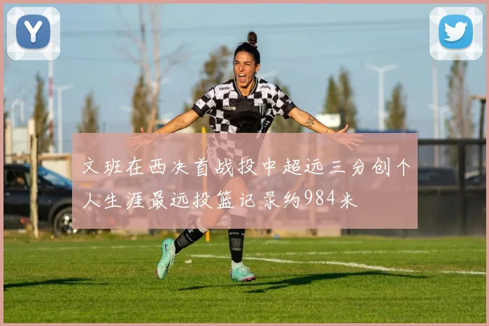 文班在西决首战投中超远三分创个人生涯最远投篮记录约984米