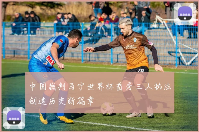 中国裁判马宁世界杯首秀三人执法创造历史新篇章