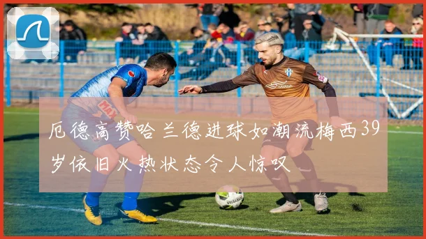 厄德高赞哈兰德进球如潮流梅西39岁依旧火热状态令人惊叹
