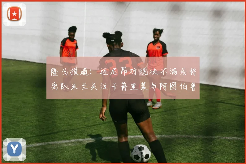 隆戈报道：迈尼昂对现状不满或将离队米兰关注卡普里莱与阿图伯鲁转会动态