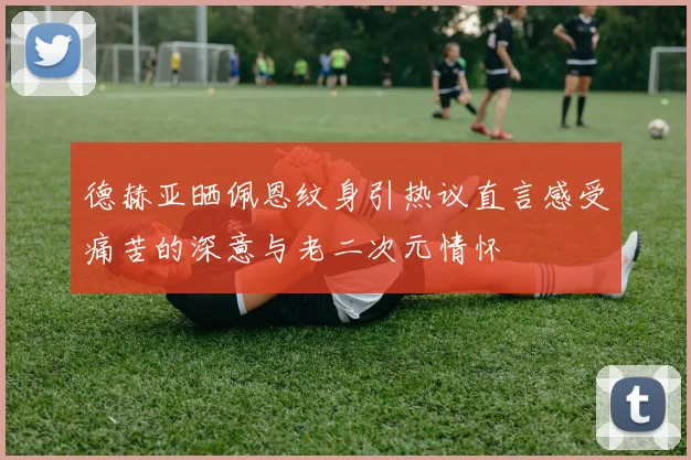 德赫亚晒佩恩纹身引热议直言感受痛苦的深意与老二次元情怀