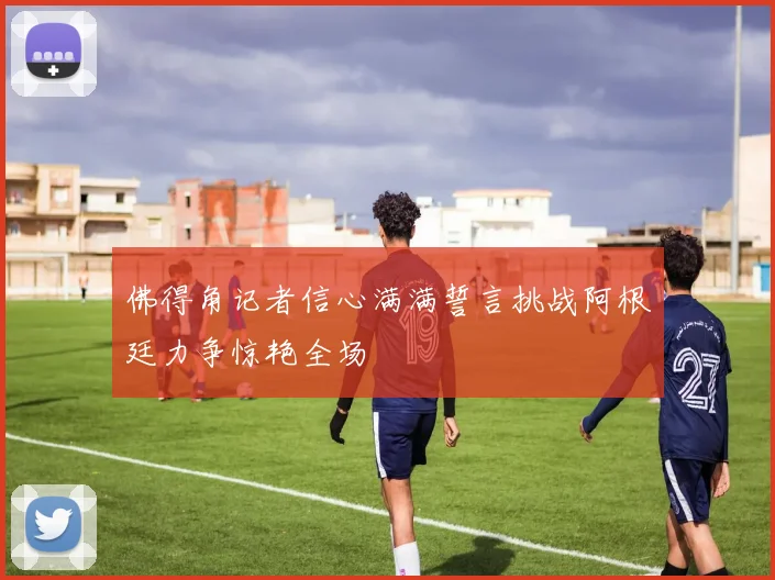 佛得角记者信心满满誓言挑战阿根廷力争惊艳全场