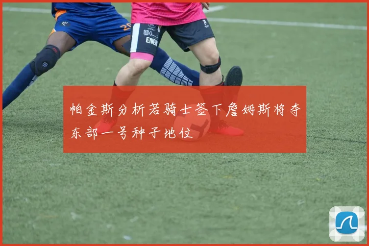 帕金斯分析若骑士签下詹姆斯将夺东部一号种子地位