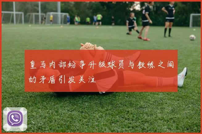皇马内部纷争升级球员与教练之间的矛盾引发关注