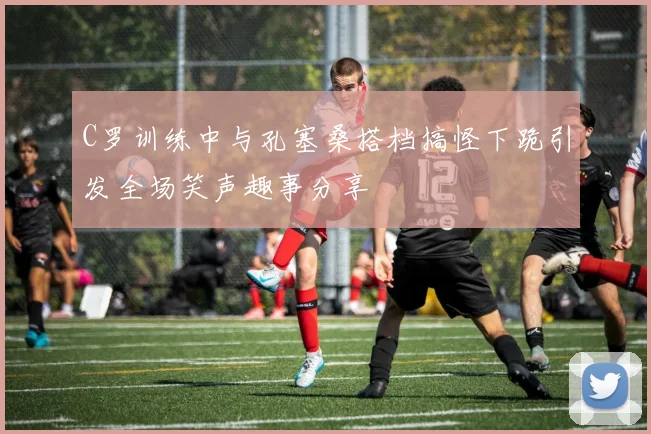 C罗训练中与孔塞桑搭档搞怪下跪引发全场笑声趣事分享