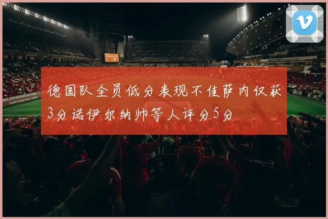 德国队全员低分表现不佳萨内仅获3分诺伊尔纳帅等人评分5分