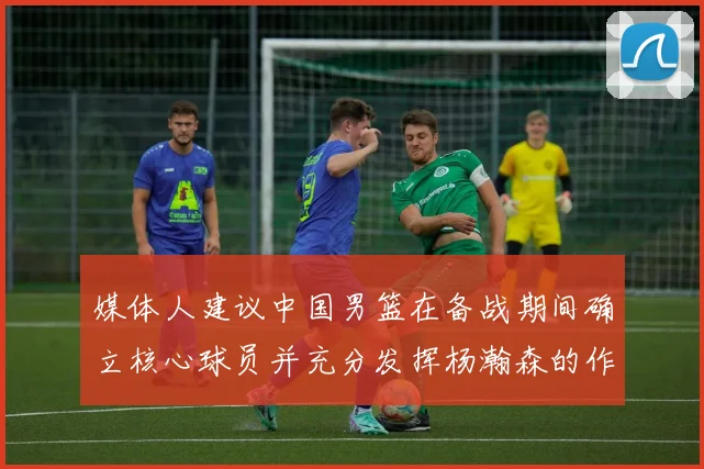 媒体人建议中国男篮在备战期间确立核心球员并充分发挥杨瀚森的作用